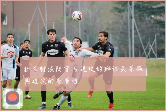 杜兰特谈防守与进攻的辩证关系强调进攻的重要性