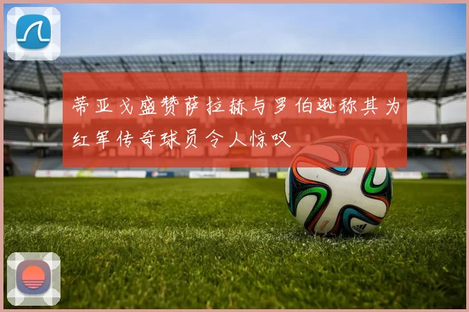 蒂亚戈盛赞萨拉赫与罗伯逊称其为红军传奇球员令人惊叹