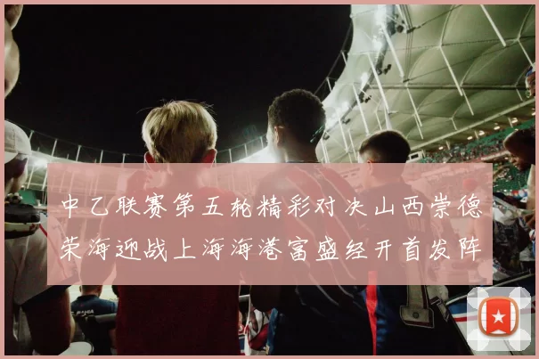 中乙联赛第五轮精彩对决山西崇德荣海迎战上海海港富盛经开首发阵容揭晓