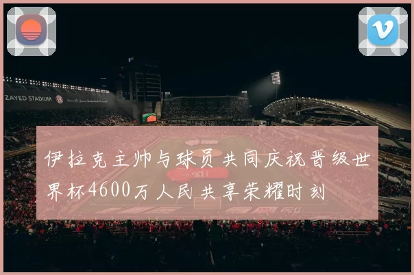 伊拉克主帅与球员共同庆祝晋级世界杯4600万人民共享荣耀时刻