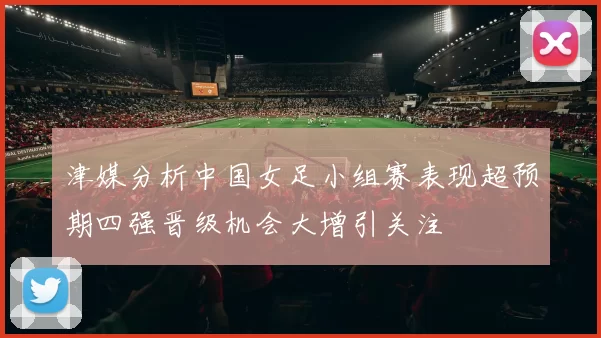 津媒分析中国女足小组赛表现超预期四强晋级机会大增引关注