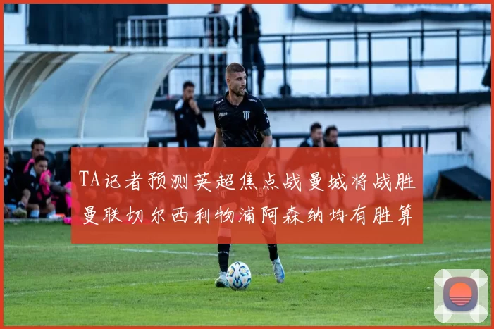 TA记者预测英超焦点战曼城将战胜曼联切尔西利物浦阿森纳均有胜算