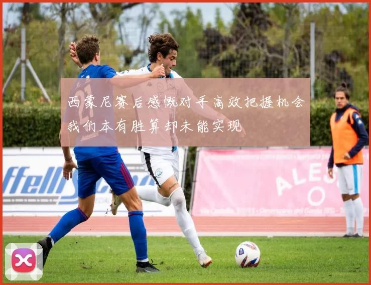 西蒙尼赛后感慨对手高效把握机会我们本有胜算却未能实现
