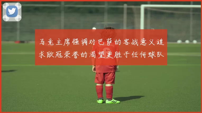 马竞主席强调对巴萨的客战意义追求欧冠荣誉的渴望更胜于任何球队