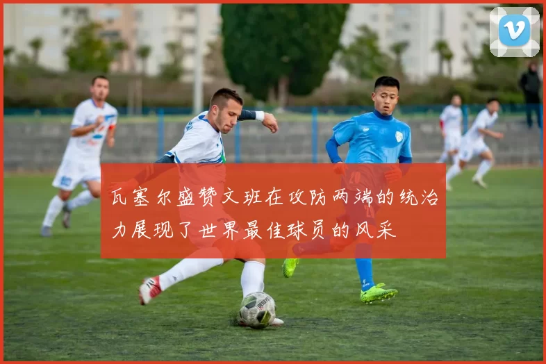瓦塞尔盛赞文班在攻防两端的统治力展现了世界最佳球员的风采