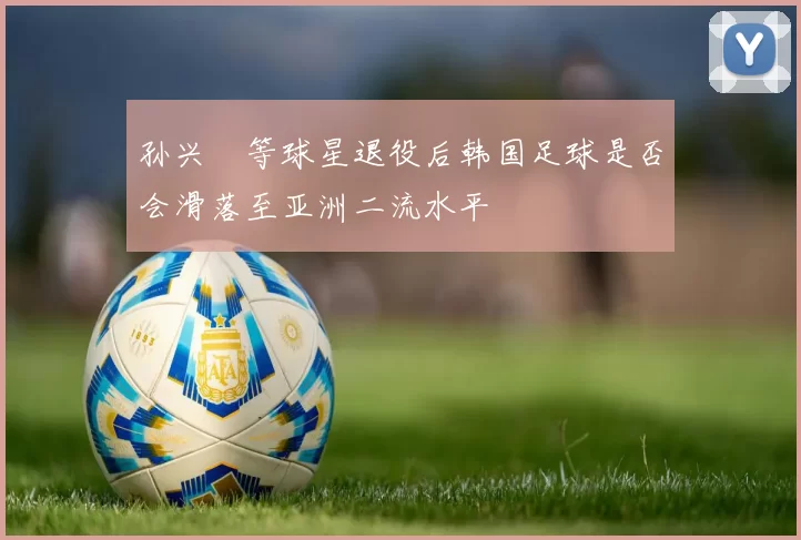 孙兴慜等球星退役后韩国足球是否会滑落至亚洲二流水平