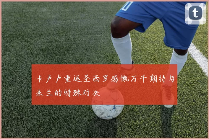 卡卢卢重返圣西罗感慨万千期待与米兰的特殊对决