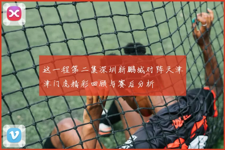 这一程第二集深圳新鹏城对阵天津津门虎精彩回顾与赛后分析