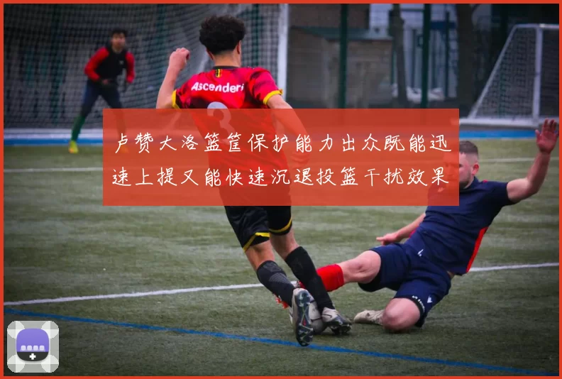 卢赞大洛篮筐保护能力出众既能迅速上提又能快速沉退投篮干扰效果显著