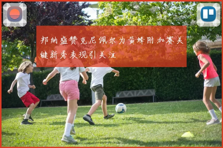 邦纳盛赞克尼佩尔为黄蜂附加赛关键新秀表现引关注