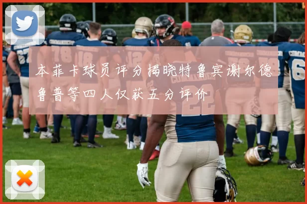 本菲卡球员评分揭晓特鲁宾谢尔德鲁普等四人仅获五分评价