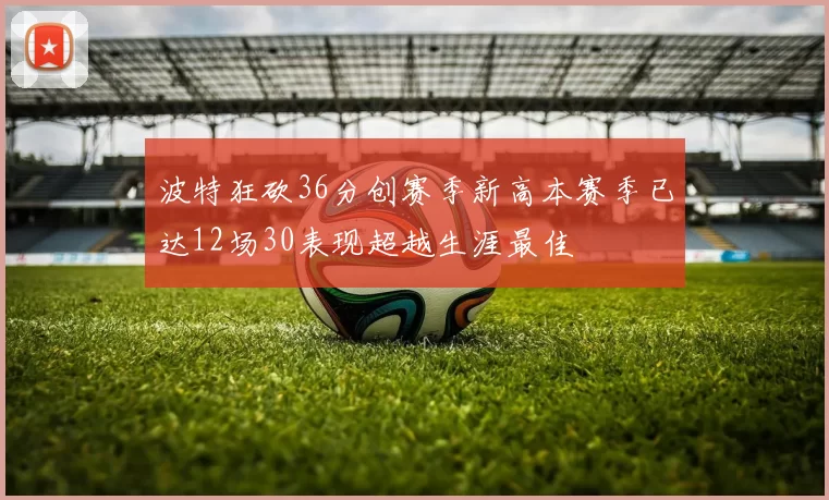 波特狂砍36分创赛季新高本赛季已达12场30表现超越生涯最佳