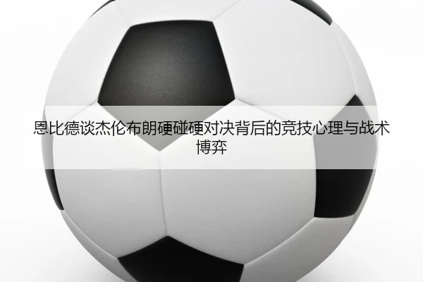 恩比德谈杰伦布朗硬碰硬对决背后的竞技心理与战术博弈（jiuyousports）