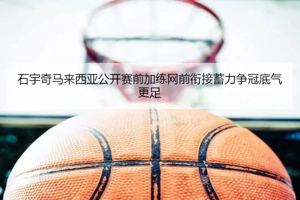 石宇奇马来西亚公开赛前加练网前衔接蓄力争冠底气更足